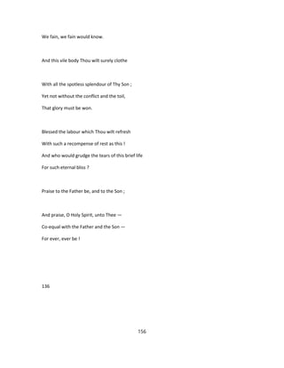 We fain, we fain would know.
And this vile body Thou wilt surely clothe
With all the spotless splendour of Thy Son ;
Yet not without the conflict and the toil,
That glory must be won.
Blessed the labour which Thou wilt refresh
With such a recompense of rest as this !
And who would grudge the tears of this brief life
For such eternal bliss ?
Praise to the Father be, and to the Son ;
And praise, O Holy Spirit, unto Thee —
Co-equal with the Father and the Son —
For ever, ever be !
136
156
 