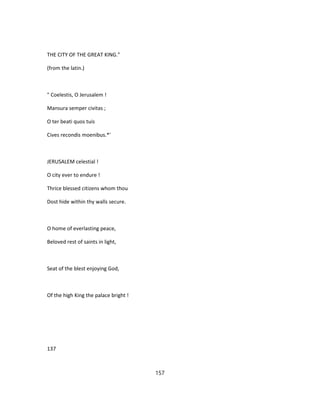 THE CITY OF THE GREAT KING."
(from the latin.)
" Coelestis, O Jerusalem !
Mansura semper civitas ;
O ter beati quos tuis
Cives recondis moenibus.*'
JERUSALEM celestial !
O city ever to endure !
Thrice blessed citizens whom thou
Dost hide within thy walls secure.
O home of everlasting peace,
Beloved rest of saints in light,
Seat of the blest enjoying God,
Of the high King the palace bright !
137
157
 