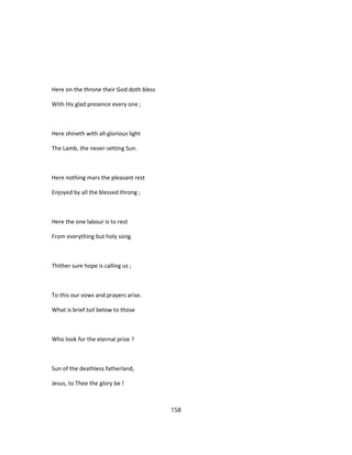 Here on the throne their God doth bless
With His glad presence every one ;
Here shineth with all-glorious light
The Lamb, the never-setting Sun.
Here nothing mars the pleasant rest
Enjoyed by all the blessed throng ;
Here the one labour is to rest
From everything but holy song.
Thither sure hope is calling us ;
To this our vows and prayers arise.
What is brief toil below to those
Who look for the eternal prize ?
Sun of the deathless fatherland,
Jesus, to Thee the glory be !
158
 