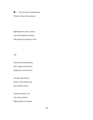 ■* — ' Hour on hour has passed away
Thanks to Thee, O God, we pay !
Night begins its course, and we,
Low, with lowly face and knee,
Now present our prayers to Thee.
139
Sinful has the long day been,
Not a single moment clean ;
Deeply let us mourn the sin.
Lest the subtle enemy,
When in silent sleep we lie,
Gain another victory j
Seeking to devour us, lo
Like a lion to and fro
Nightly walks our cruel foe.
160
 