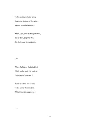 To Thy children shelter bring,
'Neath the shadow of Thy wing :
Succour us, O Father-King !
When, Lord, shall that day of Thine,
Day of days, begin to shine —
Day that never knows decline
140
When shall come that city blest
Which no foe shall e'er molest,
Fatherland of holy rest ?
Praise to Father and to Son,
To the Spirit, Three in One,
While the endless ages run !
I 4 I
161
 