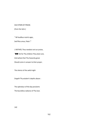 OLD HYMN OF PRAISE.
(from the latin.)
" Nil laudibus nostris eges,
Sed filios amas, Pater."'
1 RATHER, Thou needest not our praise,
"■■ Yet for Thy children Thou dost care,
And wiliest that Thy heavenly grace
Should come in answer to their prayer.
The silence of the awful night
Singeth Thy wisdom's depths above :
The splendour of the day proclaims
The boundless radiance of Thy love.
142
162
 