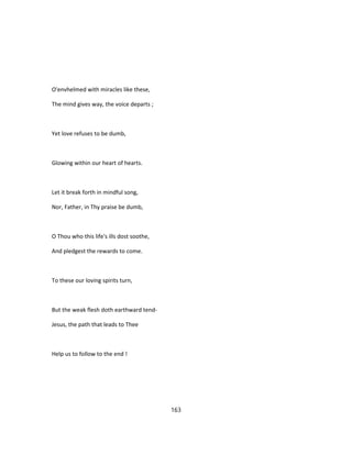 O'envhelmed with miracles like these,
The mind gives way, the voice departs ;
Yet love refuses to be dumb,
Glowing within our heart of hearts.
Let it break forth in mindful song,
Nor, Father, in Thy praise be dumb,
O Thou who this life's ills dost soothe,
And pledgest the rewards to come.
To these our loving spirits turn,
But the weak flesh doth earthward tend-
Jesus, the path that leads to Thee
Help us to follow to the end !
163
 