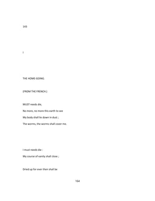 143
I
THE HOME-GOING.
(FROM THE FRENCH.)
MUST needs die,
No more, no more this earth to see
My body shall lie down in dust ;
The worms, the worms shall cover me.
I must needs die :
My course of vanity shall close ;
Dried up for ever then shall be
164
 
