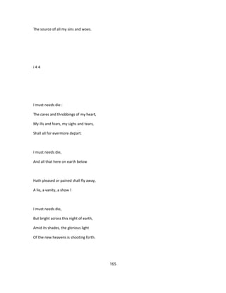The source of all my sins and woes.
i 4 4
I must needs die :
The cares and throbbings of my heart,
My ills and fears, my sighs and tears,
Shall all for evermore depart.
I must needs die,
And all that here on earth below
Hath pleased or pained shall fly away,
A lie, a vanity, a show !
I must needs die,
But bright across this night of earth,
Amid its shades, the glorious light
Of the new heavens is shooting forth.
165
 