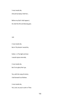 I must needs die,
And yet by dying I shall live ;
Before my God I shall appear j
He shall the life and blessing give.
145
I must needs die,
But in Thy bosom I would lie,
Father ; in Thy light and love
I would rejoice eternally.
I must needs die,
But 'tis to glory that I go.
Yes, with the song of victory
I bid farewell to all below.
I must needs die,
Yet, Lord, my soul is calm in Thee.
166
 