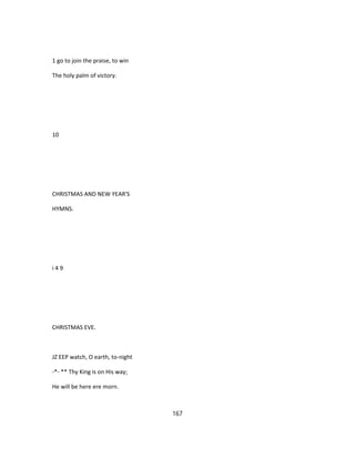 1 go to join the praise, to win
The holy palm of victory.
10
CHRISTMAS AND NEW YEAR'S
HYMNS.
i 4 9
CHRISTMAS EVE.
JZ EEP watch, O earth, to-night
-*- ** Thy King is on His way;
He will be here ere morn.
167
 