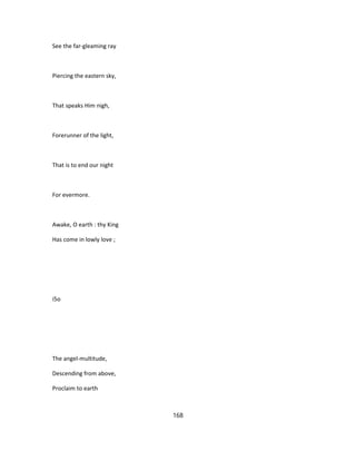 See the far-gleaming ray
Piercing the eastern sky,
That speaks Him nigh,
Forerunner of the light,
That is to end our night
For evermore.
Awake, O earth : thy King
Has come in lowly love ;
i5o
The angel-multitude,
Descending from above,
Proclaim to earth
168
 