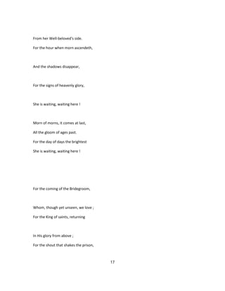 From her Well-beloved's side.
For the hour when morn ascendeth,
And the shadows disappear,
For the signs of heavenly glory,
She is waiting, waiting here !
Morn of morns, it comes at last,
All the gloom of ages past.
For the day of days the brightest
She is waiting, waiting here !
For the coming of the Bridegroom,
Whom, though yet unseen, we love ;
For the King of saints, returning
In His glory from above ;
For the shout that shakes the prison,
17
 