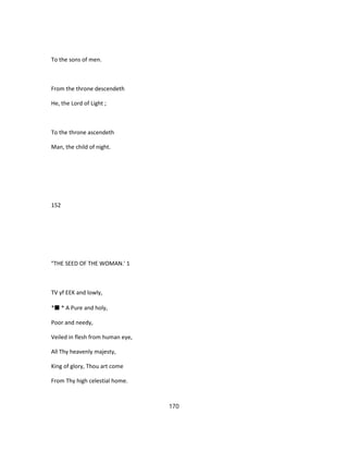 To the sons of men.
From the throne descendeth
He, the Lord of Light ;
To the throne ascendeth
Man, the child of night.
152
"THE SEED OF THE WOMAN.' 1
TV yf EEK and lowly,
*■ * A Pure and holy,
Poor and needy,
Veiled in flesh from human eye,
All Thy heavenly majesty,
King of glory, Thou art come
From Thy high celestial home.
170
 