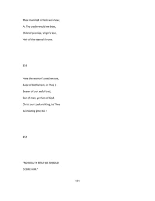 Thee manifest in flesh we know ;
At Thy cradle would we bow,
Child of promise, Virgin's Son,
Heir of the eternal throne.
153
Here the woman's seed we see,
Babe of Bethlehem, in Thee 
Bearer of our awful load,
Son of man, yet Son of God.
Christ our Lord and King, to Thee
Everlasting glory be !
154
"NO BEAUTY THAT WE SHOULD
DESIRE HIM."
171
 