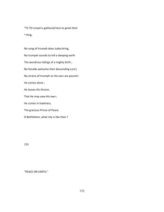 "TV TO crowd is gathered here to greet their
^ King;
No song of triumph does Judea bring,
No trumpet sounds to tell a sleeping earth
The wondrous tidings of a mighty birth ;
No heralds welcome their descending Lord j
No strains of triumph on His ears are poured :
He comes alone ;
He leaves His throne,
That He may save His own ;
He comes in lowliness,
The gracious Prince of Peace.
O Bethlehem, what city is like thee ?
155
"PEACE ON EARTH."
172
 