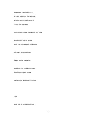 T ERE Peace alighted once,
A A But could not find a home.
To Him who brought it Earth
Could give no room.
Him and His peace man would not have,
And in this Child of peace
Man saw no heavenly excellence,
No grace, no comeliness.
Peace in that cradle lay
The Prince of Peace was there ;
The fulness of His peace
He brought, with man to share.
i 5 6
That crib all heaven contains ;
173
 