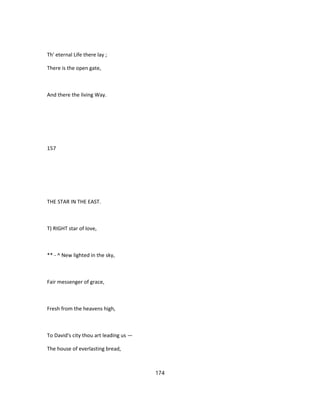 Th' eternal Life there lay ;
There is the open gate,
And there the living Way.
157
THE STAR IN THE EAST.
T) RIGHT star of love,
** - ^ New lighted in the sky,
Fair messenger of grace,
Fresh from the heavens high,
To David's city thou art leading us —
The house of everlasting bread,
174
 