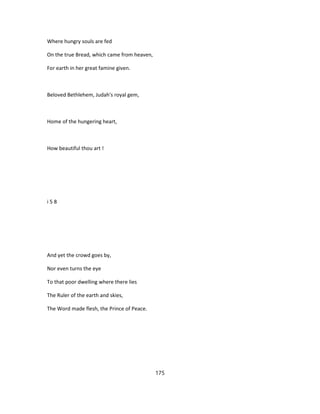 Where hungry souls are fed
On the true Bread, which came from heaven,
For earth in her great famine given.
Beloved Bethlehem, Judah's royal gem,
Home of the hungering heart,
How beautiful thou art !
i 5 8
And yet the crowd goes by,
Nor even turns the eye
To that poor dwelling where there lies
The Ruler of the earth and skies,
The Word made flesh, the Prince of Peace.
175
 