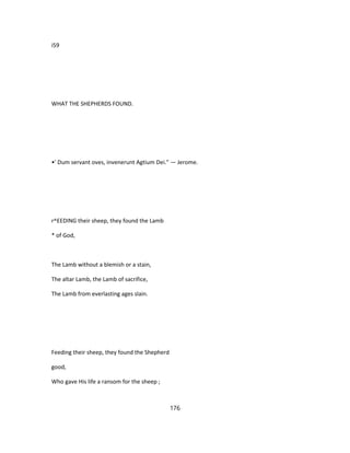 i59
WHAT THE SHEPHERDS FOUND.
•' Dum servant oves, invenerunt Agtium Dei." — Jerome.
r^EEDING their sheep, they found the Lamb
* of God,
The Lamb without a blemish or a stain,
The altar Lamb, the Lamb of sacrifice,
The Lamb from everlasting ages slain.
Feeding their sheep, they found the Shepherd
good,
Who gave His life a ransom for the sheep ;
176
 