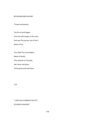 BETHLEHEM AND CALVARY.
T N pain and poverty
Thy life on earth began ;
From the cold manger to the cross ;
Such was Thy journey, Son of man !
Bearer of sin,
Thou didst Thy course begin j
Bearer of wrath,
Thou wentest on Thy path,
Sad, silent, and alone,
Till the great work was done.
1 62
" UNTO YOU IS BORN IN THE CITY
OF DAVID A SAVIOUR "
178
 