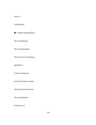 Luke ii. II.
T) ETHLEHEM !
■*-^ Judah's own Bethlehem,
Like a celestial gem,
City o heavenly peace,
Thou shinest in thy loveliness.
Bethlehem !
To thee in lowly love,
From the fair heaven above,
The Son of God came down
The everlasting One,
To bear our sin,
179
 