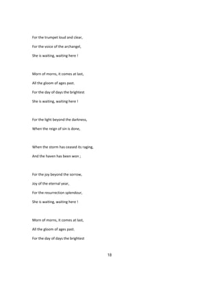 For the trumpet loud and clear,
For the voice of the archangel,
She is waiting, waiting here !
Morn of morns, it comes at last,
All the gloom of ages past.
For the day of days the brightest
She is waiting, waiting here !
For the light beyond the darkness,
When the reign of sin is done,
When the storm has ceased its raging,
And the haven has been won ;
For the joy beyond the sorrow,
Joy of the eternal year,
For the resurrection splendour,
She is waiting, waiting here !
Morn of morns, it comes at last,
All the gloom of ages past.
For the day of days the brightest
18
 