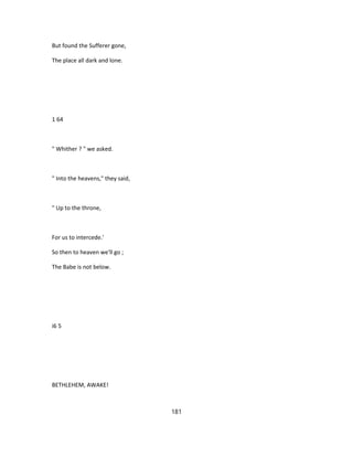 But found the Sufferer gone,
The place all dark and lone.
1 64
" Whither ? " we asked.
" Into the heavens," they said,
" Up to the throne,
For us to intercede.'
So then to heaven we'll go ;
The Babe is not below.
i6 5
BETHLEHEM, AWAKE!
181
 