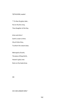 T)ETHLEHEM, awake!
'^ To thee thy glory take ;
Put on thy fair array,
Thou Daughter of the Day.
Arise and shine !
Earth's crown is thine.
City of cities thou,
To whom the nations bow.
Metropolis of earth,
The place of Royal birth,
Heaven's glory now
Rests on thy lowly brow.
i66
HE IS NO LONGER HERE."
182
 
