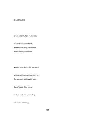 STAR OF JACOB.
O TAR of Jacob, light of gladness,
Israel's purest, fairest gem,
Rise to chase away our sadness,
Rise o'er lowly Bethlehem.
What is night when Thou art risen ?
What would morn without Thee be ?
Shine into the soul's sad prison j
Star of Jacob, shine on me !
In Thy beauty shine, revealing
Life and immortality ;
184
 