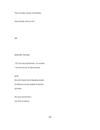 Thou art hope, and joy, and healing :
Star of Jacob, shine on me !
[68
BURY NOT THE PAST.
"TV T AY, bury not the Past ; it is not dea
^ Its suns are set, its days and year
gone,
But still it liveth, full of deathless breath.
Its fields are not yet reaped, its harvest
yet done.
Oh, bury not the Past !
Let it live on and on.
185
 