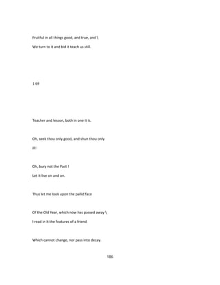 Fruitful in all things good, and true, and 
We turn to it and bid it teach us still.
1 69
Teacher and lesson, both in one it is.
Oh, seek thou only good, and shun thou only
ill!
Oh, bury not the Past !
Let it live on and on.
Thus let me look upon the pallid face
Of the Old Year, which now has passed away 
I read in it the features of a friend
Which cannot change, nor pass into decay.
186
 