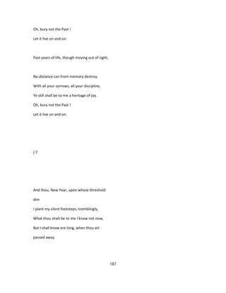 Oh, bury not the Past !
Let it live on and on.
Past years of life, though moving out of sight,
No distance can from memory destroy.
With all your sorrows, all your discipline,
Ye still shall be to me a heritage of joy.
Oh, bury not the Past !
Let it live on and on.
[ 7
And thou, New Year, upon whose threshold
dim
I plant my silent footsteps, tremblingly,
What thou shalt be to me I know not now,
But I shall know ere long, when thou art
passed away.
187
 