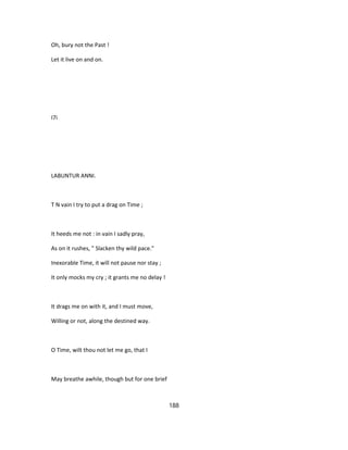 Oh, bury not the Past !
Let it live on and on.
I7i
LABUNTUR ANNI.
T N vain I try to put a drag on Time ;
It heeds me not : in vain I sadly pray,
As on it rushes, " Slacken thy wild pace."
Inexorable Time, it will not pause nor stay ;
It only mocks my cry ; it grants me no delay !
It drags me on with it, and I must move,
Willing or not, along the destined way.
O Time, wilt thou not let me go, that I
May breathe awhile, though but for one brief
188
 
