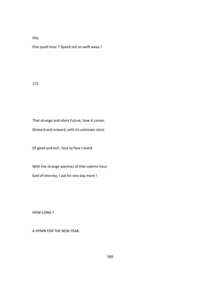 day,
One quiet hour ? Speed not so swift away !
172
That strange and silent Future, how it comes
Onward and onward, with its unknown store
Of good and evil ; face to face I stand
With the strange spectres of that solemn hour.
God of eternity, I ask for one day more !
HOW LONG ?
A HYMN FOR THE NEW YEAR.
189
 