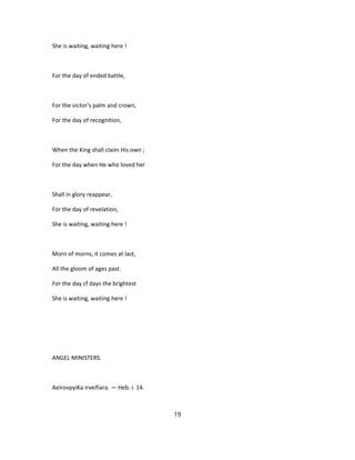 She is waiting, waiting here !
For the day of ended battle,
For the victor's palm and crown,
For the day of recognition,
When the King shall claim His own ;
For the day when He who loved her
Shall in glory reappear,
For the day of revelation,
She is waiting, waiting here !
Morn of morns, it comes at last,
All the gloom of ages past.
For the day cf days the brightest
She is waiting, waiting here !
ANGEL MINISTERS.
AeirovpyiKa irveifiara. — Heb. i. 14.
19
 