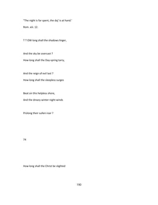 "The night is far spent, the daj' is at hand.'
Rom. xiii. 12.
T T OW long shall the shadows linger,
And the sky be overcast ?
How long shall the Day-spring tarry,
And the reign of evil last ?
How long shall the sleepless surges
Beat on this helpless shore,
And the dreary winter night-winds
Prolong their sullen roar ?
74
How long shall the Christ be slighted
190
 