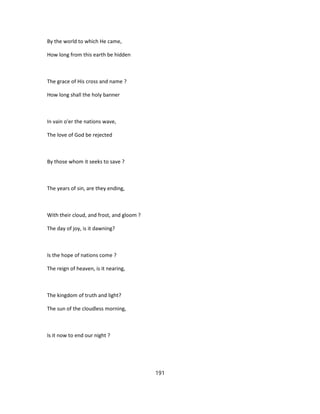 By the world to which He came,
How long from this earth be hidden
The grace of His cross and name ?
How long shall the holy banner
In vain o'er the nations wave,
The love of God be rejected
By those whom it seeks to save ?
The years of sin, are they ending,
With their cloud, and frost, and gloom ?
The day of joy, is it dawning?
Is the hope of nations come ?
The reign of heaven, is it nearing,
The kingdom of truth and light?
The sun of the cloudless morning,
Is it now to end our night ?
191
 