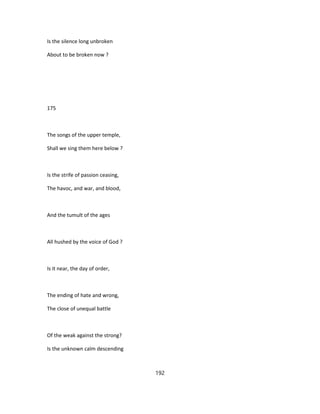 Is the silence long unbroken
About to be broken now ?
175
The songs of the upper temple,
Shall we sing them here below ?
Is the strife of passion ceasing,
The havoc, and war, and blood,
And the tumult of the ages
All hushed by the voice of God ?
Is it near, the day of order,
The ending of hate and wrong,
The close of unequal battle
Of the weak against the strong?
Is the unknown calm descending
192
 