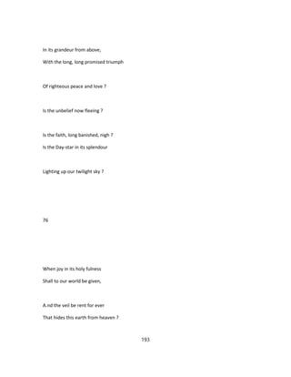 In its grandeur from above,
With the long, long promised triumph
Of righteous peace and love ?
Is the unbelief now fleeing ?
Is the faith, long banished, nigh ?
Is the Day-star in its splendour
Lighting up our twilight sky ?
76
When joy in its holy fulness
Shall to our world be given,
A.nd the veil be rent for ever
That hides this earth from heaven ?
193
 