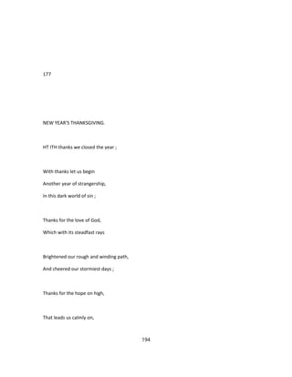 177
NEW YEAR'S THANKSGIVING.
HT ITH thanks we closed the year ;
With thanks let us begin
Another year of strangership,
In this dark world of sin ;
Thanks for the love of God,
Which with its steadfast rays
Brightened our rough and winding path,
And cheered our stormiest days ;
Thanks for the hope on high,
That leads us calmly on,
194
 