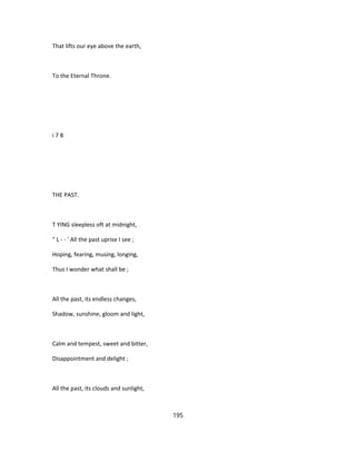 That lifts our eye above the earth,
To the Eternal Throne.
i 7 8
THE PAST.
T YING sleepless oft at midnight,
" L - - ' All the past uprise I see ;
Hoping, fearing, musing, longing,
Thus I wonder what shall be ;
All the past, its endless changes,
Shadow, sunshine, gloom and light,
Calm and tempest, sweet and bitter,
Disappointment and delight ;
All the past, its clouds and sunlight,
195
 