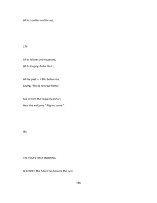 All its troubles and its rest,
179
All its failures and successes,
All its longings to be blest ;
All the past — it flits before me,
Saying, "This is not your home."
See in front the heavenly portal ;
Hear the welcome " Pilgrim, come."
i8o
THE YEAR'S FIRST MORNING.
Q ILENCE ! The future has become the past,
196
 