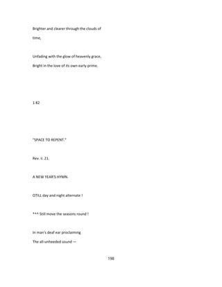 Brighter and clearer through the clouds of
time,
Unfading with the glow of heavenly grace,
Bright in the love of its own early prime.
1 82
"SPACE TO REPENT."
Rev. ii. 21.
A NEW YEAR'S HYMN.
OTILL day and night alternate !
*^^ Still move the seasons round !
In man's deaf ear proclaiming
The all-unheeded sound —
198
 
