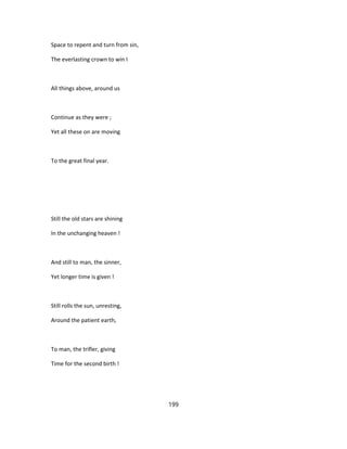 Space to repent and turn from sin,
The everlasting crown to win I
All things above, around us
Continue as they were ;
Yet all these on are moving
To the great final year.
Still the old stars are shining
In the unchanging heaven !
And still to man, the sinner,
Yet longer time is given !
Still rolls the sun, unresting,
Around the patient earth,
To man, the trifler, giving
Time for the second birth !
199
 