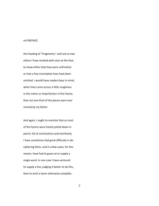 viii PREFACE.
the heading of "Fragments;" and one or two
others I have marked with stars at the foot,
to show either that they were unfinished
or that a few incomplete lines have been
omitted. I would have readers bear in mind,
when they come across a little roughness
in the metre or imperfection in the rhyme,
that not one-third of the pieces were ever
revised by my father.
And again, I ought to mention that as most
of the hymns were hastily jotted down in
pencil, full of contractions and shorthand,
I have sometimes had great difficulty in de-
ciphering them, and in a few cases, for this
reason, have had to guess at or supply a
single word. In one case I have ventured
to supply a line, judging it better to do this,
than to omit a hymn otherwise complete.
2
 