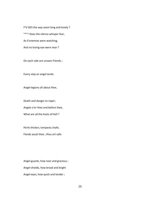 l^V OES the way seem long and lonely ?
"*"^ Does the silence whisper fear,
As if enemies were watching,
And no loving eye were near ?
On each side are unseen friends ;
Every step an angel tends.
Angel-legions all about thee,
Death and danger to repel ;
Angels o'er thee and before thee,
What are all the hosts of hell ?
Perils thicken, tempests chafe,
Fiends assail thee ; thou art safe.
Angel-guards, how near and gracious ;
Angel-shields, how broad and bright
Angel-eyes, how quick and tender ;
20
 