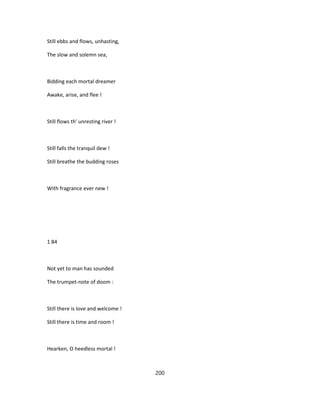 Still ebbs and flows, unhasting,
The slow and solemn sea,
Bidding each mortal dreamer
Awake, arise, and flee !
Still flows th' unresting river !
Still falls the tranquil dew !
Still breathe the budding roses
With fragrance ever new !
1 84
Not yet to man has sounded
The trumpet-note of doom :
Still there is love and welcome !
Still there is time and room !
Hearken, O heedless mortal !
200
 