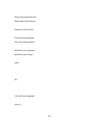 Pause on thy downward road
Make ready for the darkness ;
Prepare to meet thy God !
From the destroying angel,
Flee to the shelt'ring blood ;
Behold the cross of pardon !
Behold the Lamb of God !
1878.
i8 5
"HE FLEETH AS A SHADOW."
Job xiv. 2.
201
 