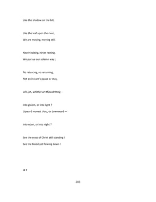 Like the shadow on the hill,
Like the leaf upon the river,
We are moving, moving still.
Never halting, never resting,
We pursue our solemn way ;
No retracing, no returning,
Not an instant's pause or stay.
Life, oh, whither art thou drifting —
Into gloom, or into light ?
Upward movest thou, or downward —
Into noon, or into night ?
See the cross of Christ still standing !
See the blood yet flowing down !
i8 7
203
 