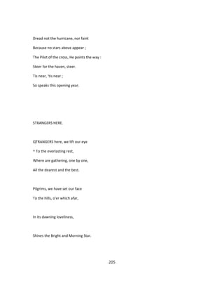 Dread not the hurricane, nor faint
Because no stars above appear ;
The Pilot of the cross, He points the way :
Steer for the haven, steer.
Tis near, 'tis near ;
So speaks this opening year.
STRANGERS HERE.
QTRANGERS here, we lift our eye
^ To the everlasting rest,
Where are gathering, one by one,
All the dearest and the best.
Pilgrims, we have set our face
To the hills, o'er which afar,
In its dawning loveliness,
Shines the Bright and Morning Star.
205
 