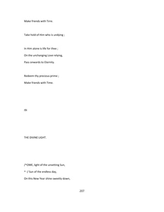 Make friends with Tirre.
Take hold of Him who is undying ;
In Him alone is life for thee ;
On the unchanging Love relying,
Pass onwards to Eternity.
Redeem thy precious prime ;
Make friends with Time.
I9i
THE DIVINE LIGHT.
/^OME, light of the unsetting Sun,
^ -/ Sun of the endless day,
On this New Year shine sweetly down,
207
 