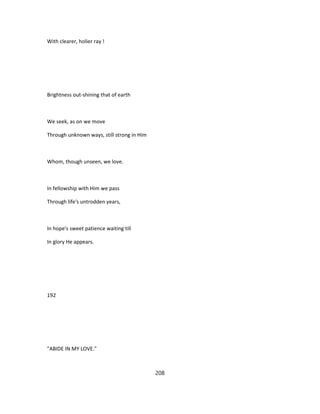 With clearer, holier ray !
Brightness out-shining that of earth
We seek, as on we move
Through unknown ways, still strong in Him
Whom, though unseen, we love.
In fellowship with Him we pass
Through life's untrodden years,
In hope's sweet patience waiting till
In glory He appears.
192
"ABIDE IN MY LOVE."
208
 