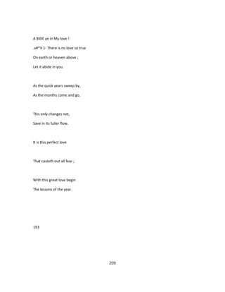 A BIDE ye in My love !
.v#*X 1- There is no love so true
On earth or heaven above ;
Let it abide in you.
As the quick years sweep by,
As the months come and go,
This only changes not,
Save in its fuller flow.
It is this perfect love
That casteth out all fear ;
With this great love begin
The lessons of the year.
193
209
 